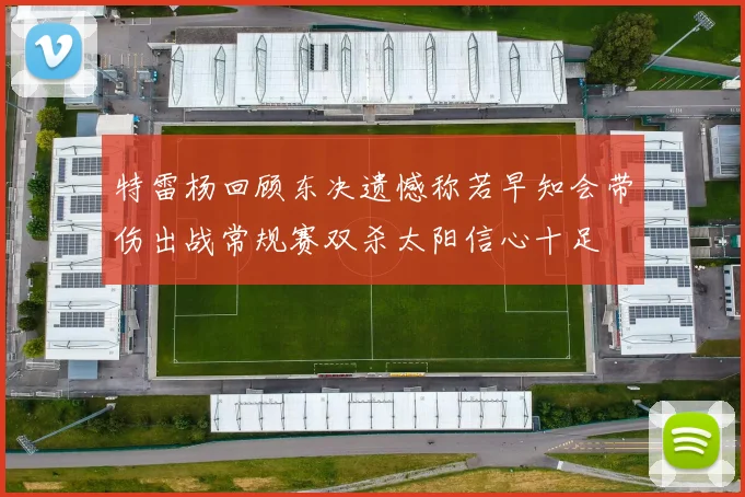 特雷杨回顾东决遗憾称若早知会带伤出战常规赛双杀太阳信心十足