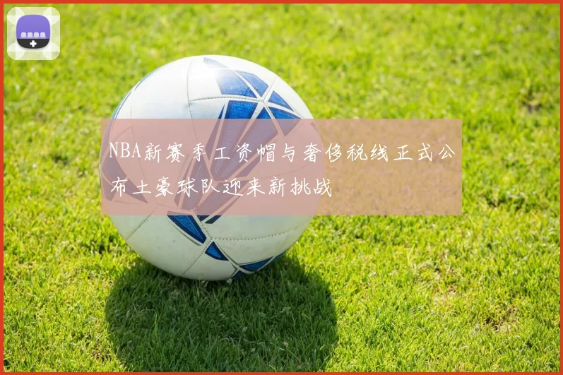 NBA新赛季工资帽与奢侈税线正式公布土豪球队迎来新挑战