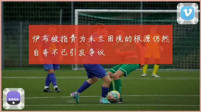伊布被指责为米兰困境的根源仍然自夸不已引发争议