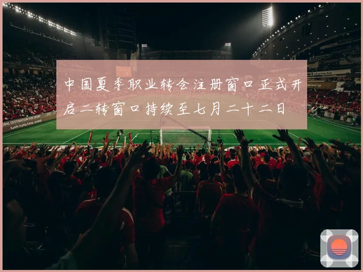中国夏季职业转会注册窗口正式开启二转窗口持续至七月二十二日