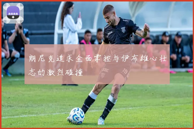 朗尼克追求全面掌控与伊布雄心壮志的激烈碰撞