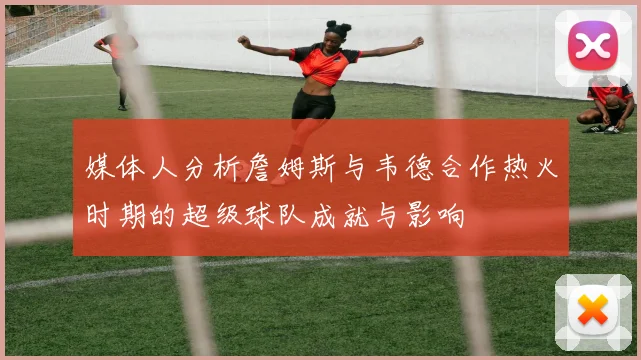 媒体人分析詹姆斯与韦德合作热火时期的超级球队成就与影响