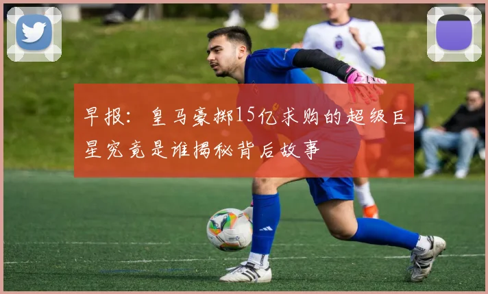 早报：皇马豪掷15亿求购的超级巨星究竟是谁揭秘背后故事