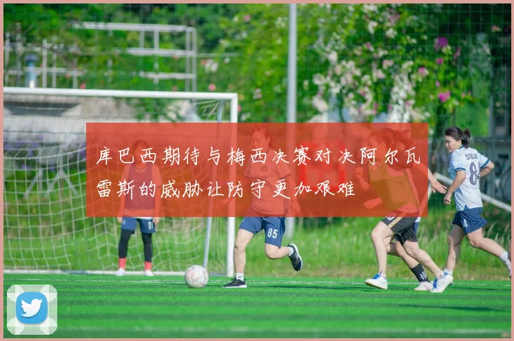 库巴西期待与梅西决赛对决阿尔瓦雷斯的威胁让防守更加艰难